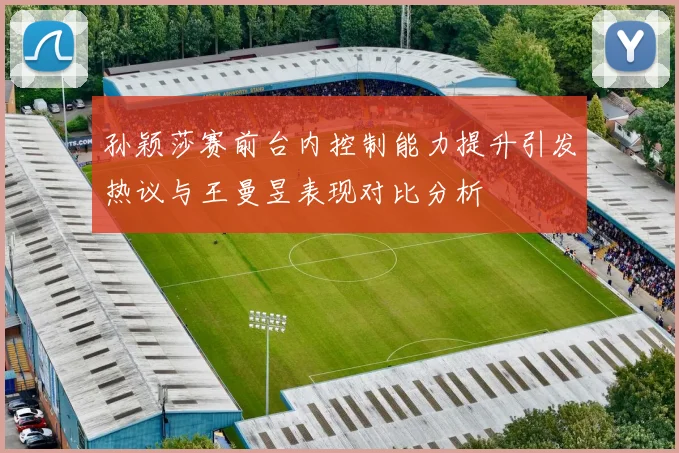 孙颖莎赛前台内控制能力提升引发热议与王曼昱表现对比分析